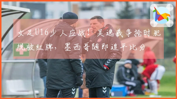 女足U16少人应战！吴逸羲争抢时犯规被红牌，墨西哥随即追平比分
