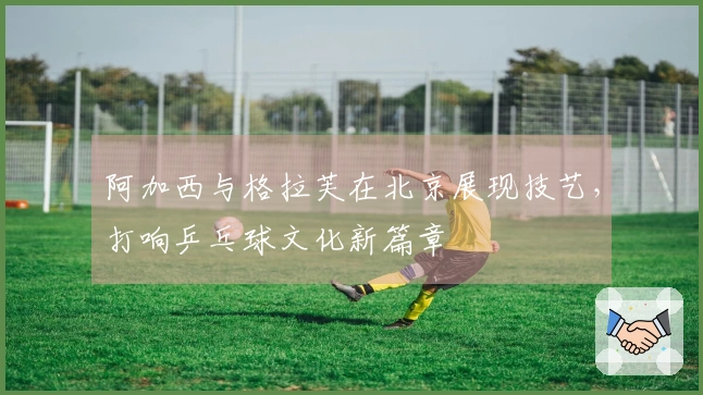 阿加西与格拉芙在北京展现技艺，打响乒乓球文化新篇章