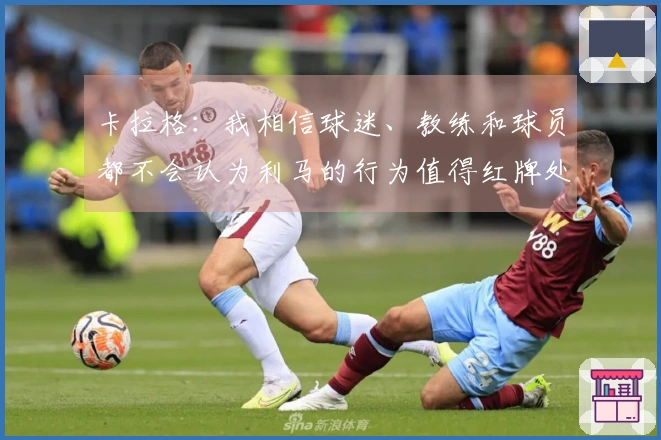 卡拉格：我相信球迷、教练和球员都不会认为利马的行为值得红牌处分。