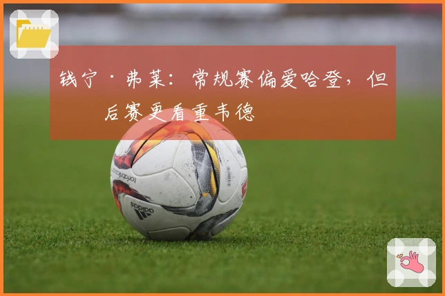 钱宁·弗莱：常规赛偏爱哈登，但季后赛更看重韦德