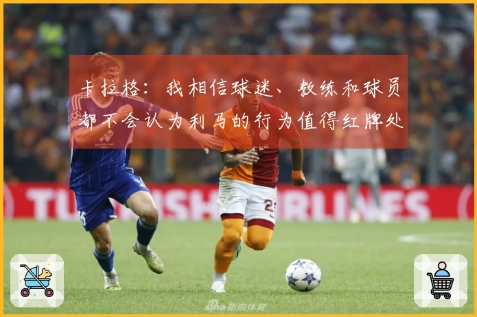 卡拉格：我相信球迷、教练和球员都不会认为利马的行为值得红牌处分。