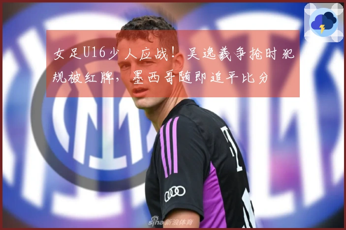 女足U16少人应战！吴逸羲争抢时犯规被红牌，墨西哥随即追平比分