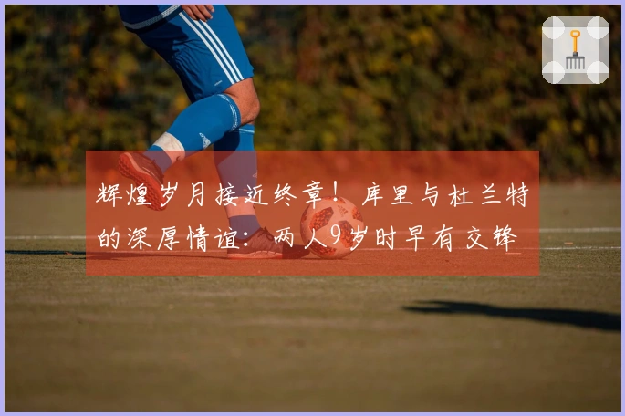 辉煌岁月接近终章！库里与杜兰特的深厚情谊：两人9岁时早有交锋