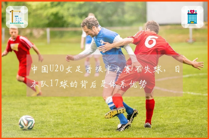 中国U20女足晋级半决赛不失球，日本队17球的背后是体系优势