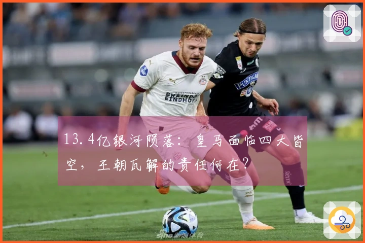 13.4亿银河陨落：皇马面临四大皆空，王朝瓦解的责任何在？