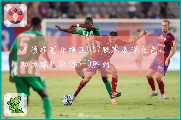 万项在塞尔维亚U17联赛表现出色，助力球队取得5-0胜利
