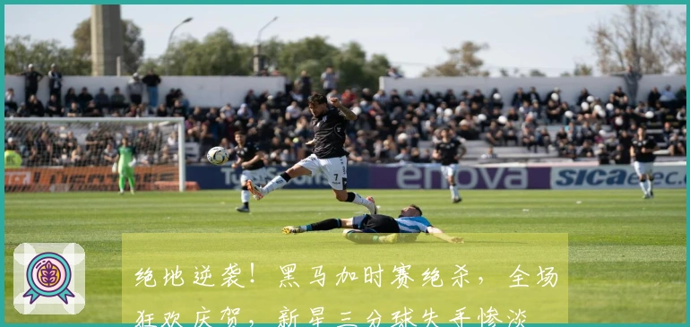 绝地逆袭！黑马加时赛绝杀，全场狂欢庆贺，新星三分球失手惨淡