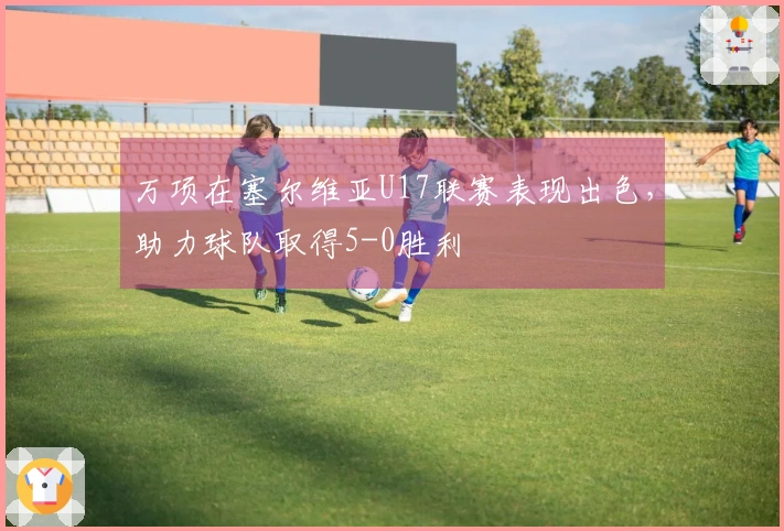 万项在塞尔维亚U17联赛表现出色，助力球队取得5-0胜利