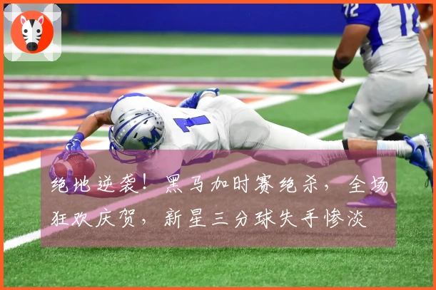绝地逆袭！黑马加时赛绝杀，全场狂欢庆贺，新星三分球失手惨淡