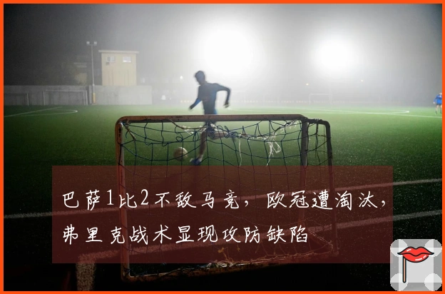 巴萨1比2不敌马竞，欧冠遭淘汰，弗里克战术显现攻防缺陷