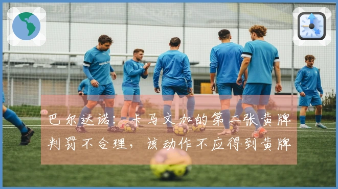 巴尔达诺：卡马文加的第二张黄牌判罚不合理，该动作不应得到黄牌