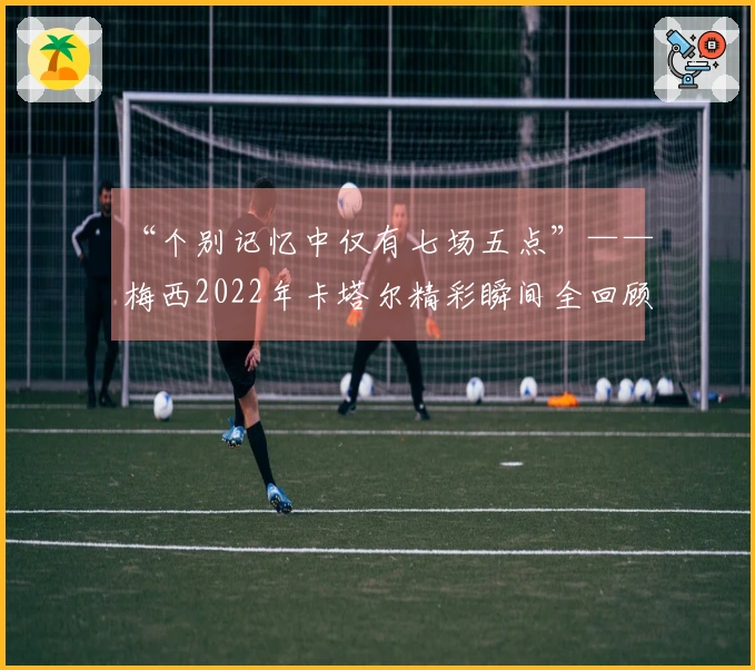 “个别记忆中仅有七场五点”——梅西2022年卡塔尔精彩瞬间全回顾