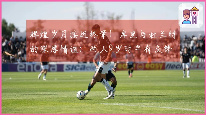 辉煌岁月接近终章！库里与杜兰特的深厚情谊：两人9岁时早有交锋