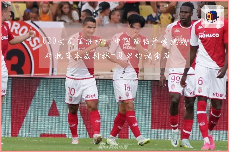 U20女足亚洲杯：中国面临严峻挑战 对抗日本成科林-贝尔的试金石