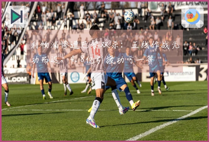 利物浦惨遭巴黎双杀：五线作战无功而返，4.8亿引援功亏一篑