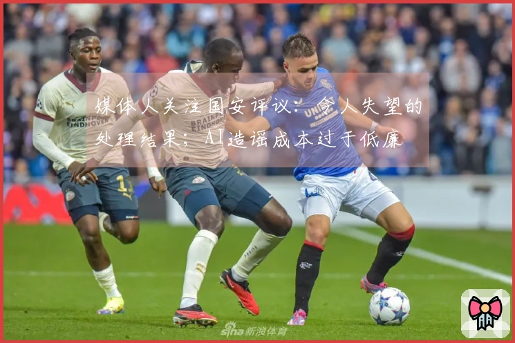 媒体人关注国安评议：令人失望的处理结果；AI造谣成本过于低廉