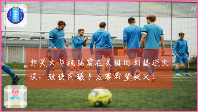 郭昊文与祝铭震在关键时刻接连失误，致使同曦季后赛希望破灭！