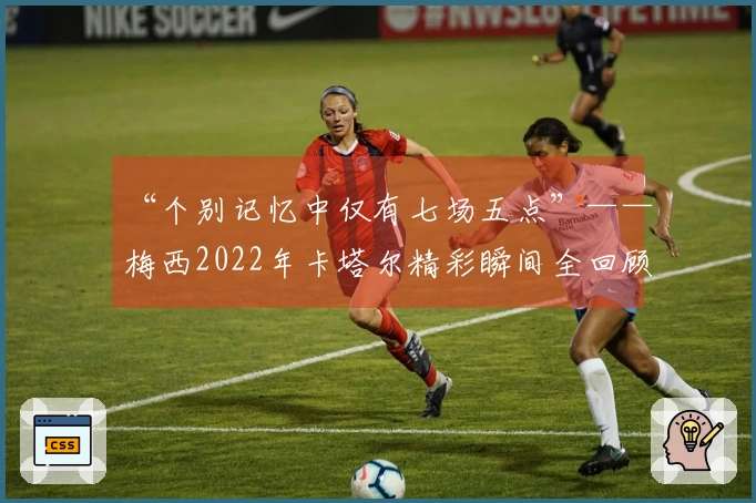“个别记忆中仅有七场五点”——梅西2022年卡塔尔精彩瞬间全回顾