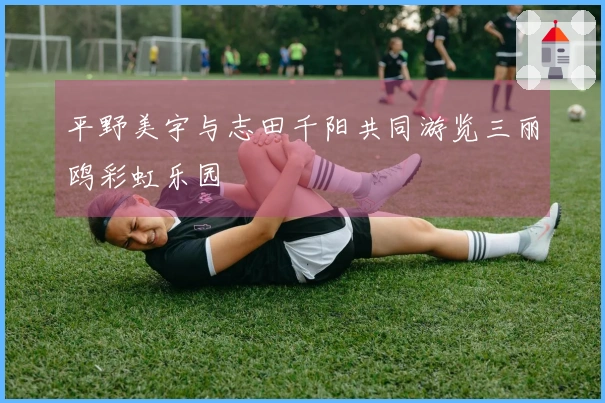 平野美宇与志田千阳共同游览三丽鸥彩虹乐园