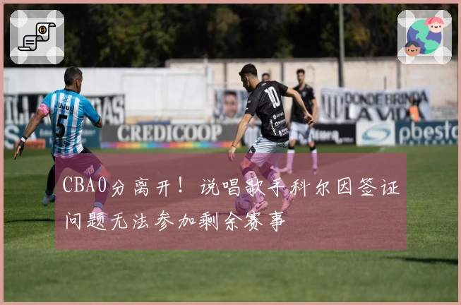 CBA0分离开！说唱歌手科尔因签证问题无法参加剩余赛事