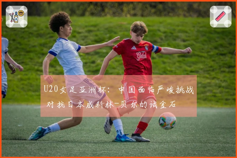 U20女足亚洲杯：中国面临严峻挑战 对抗日本成科林-贝尔的试金石