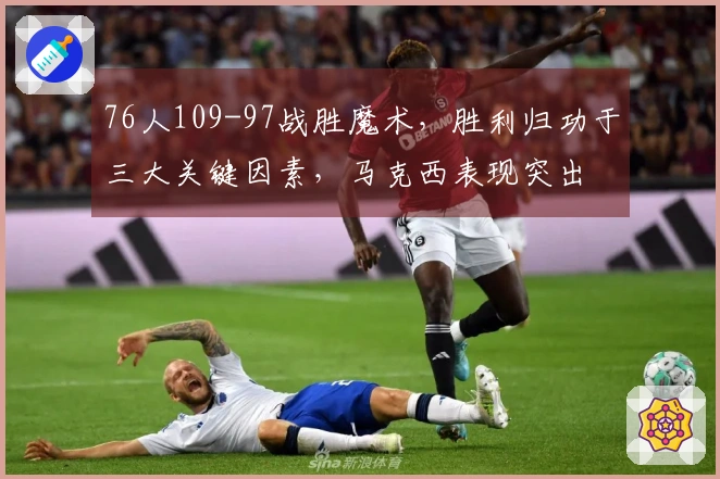 76人109-97战胜魔术，胜利归功于三大关键因素，马克西表现突出